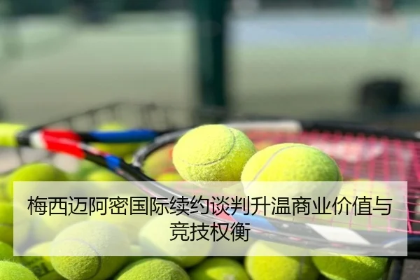梅西迈阿密国际续约谈判升温商业价值与竞技权衡