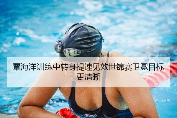 覃海洋训练中转身提速见效世锦赛卫冕目标更清晰