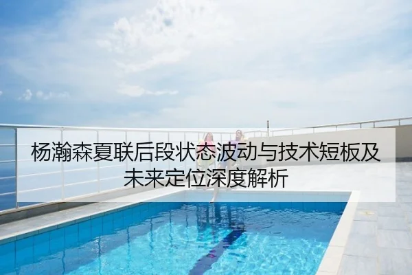 杨瀚森夏联后段状态波动与技术短板及未来定位深度解析