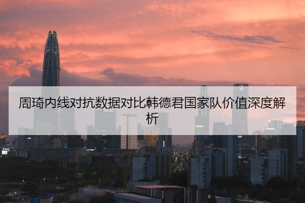 周琦内线对抗数据对比韩德君国家队价值深度解析